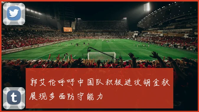 郭艾伦呼吁中国队积极进攻胡金秋展现多面防守能力
