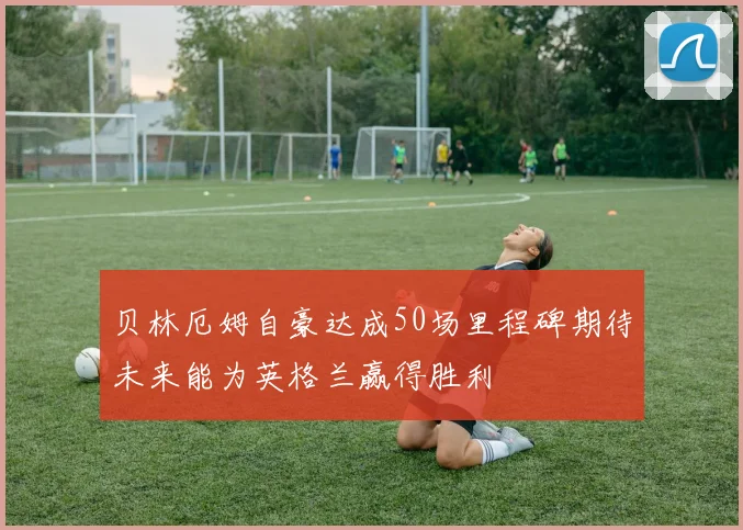 贝林厄姆自豪达成50场里程碑期待未来能为英格兰赢得胜利
