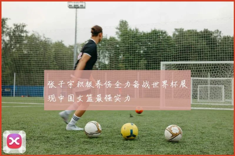 张子宇积极养伤全力备战世界杯展现中国女篮最强实力