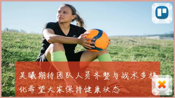 吴曦期待团队人员齐整与战术多样化希望大家保持健康状态