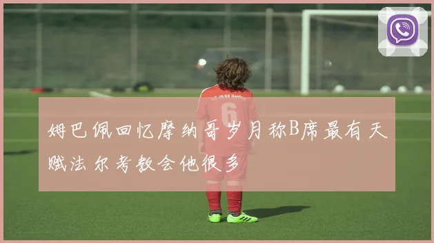 姆巴佩回忆摩纳哥岁月称B席最有天赋法尔考教会他很多