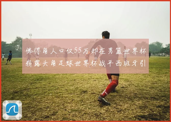 佛得角人口仅55万却在男篮世界杯崭露头角足球世界杯战平西班牙引发热议