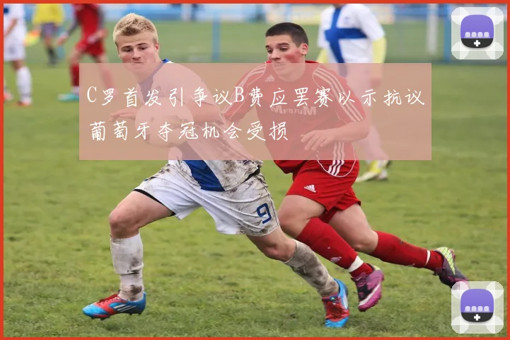 C罗首发引争议B费应罢赛以示抗议葡萄牙夺冠机会受损