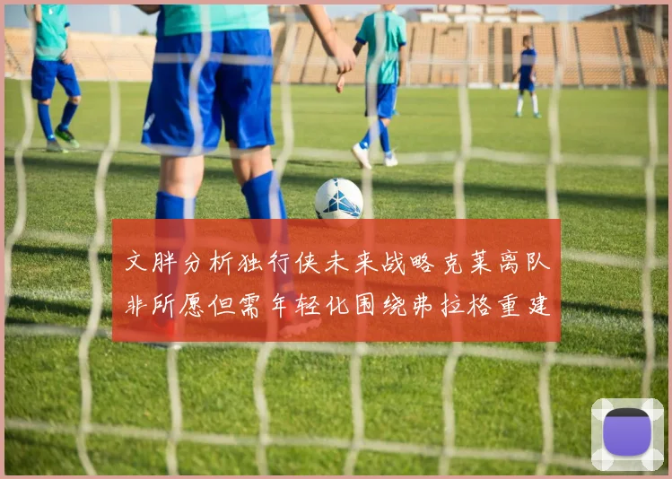 文胖分析独行侠未来战略克莱离队非所愿但需年轻化围绕弗拉格重建