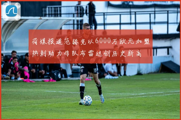 荷媒报道范赫克以6000万欧元加盟热刺助力母队布雷达创历史新高
