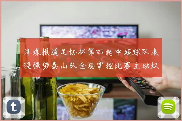 津媒报道足协杯第四轮中超球队表现强势泰山队全场掌控比赛主动权